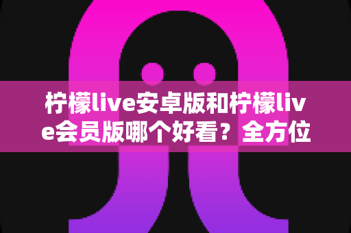 柠檬live安卓版和柠檬live会员版哪个好看？全方位深度对比评测帮你选对版本