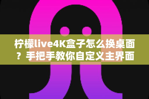 柠檬live4K盒子怎么换桌面?手把手教你自定义主界面,打造专属观影体验 柠檬live4K盒子怎么换桌面?手把手教你自定义主界面,打造专属观影体验