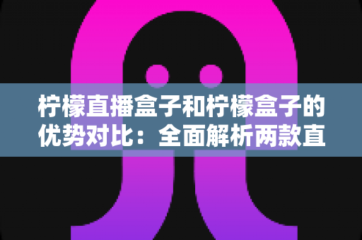 柠檬直播盒子和柠檬盒子的优势对比:全面解析两款直播工具的差异与选择指南 柠檬直播盒子和柠檬盒子的优势对比:全面解析两款直播工具的差异与选择指南