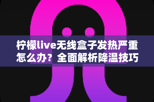 柠檬live无线盒子发热严重怎么办？全面解析降温技巧与预防措施，让设备恢复稳定运行