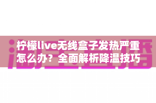 柠檬live无线盒子发热严重怎么办？全面解析降温技巧与预防措施，让设备恢复稳定运行