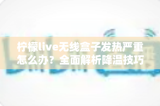 柠檬live无线盒子发热严重怎么办？全面解析降温技巧与预防措施，让设备恢复稳定运行