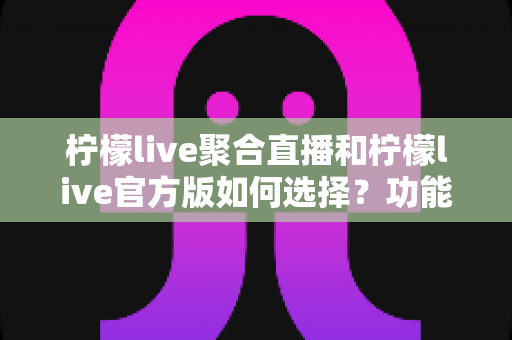 柠檬live聚合直播和柠檬live官方版如何选择？功能、安全与体验全方位对比指南
