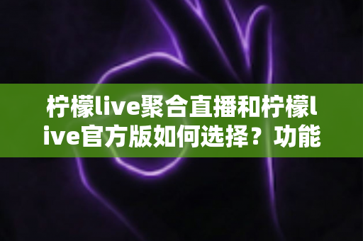 柠檬live聚合直播和柠檬live官方版如何选择？功能、安全与体验全方位对比指南