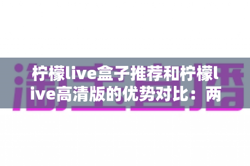 柠檬live盒子推荐和柠檬live高清版的优势对比：两大版本全维度解析，帮你找到最适合的观影方案