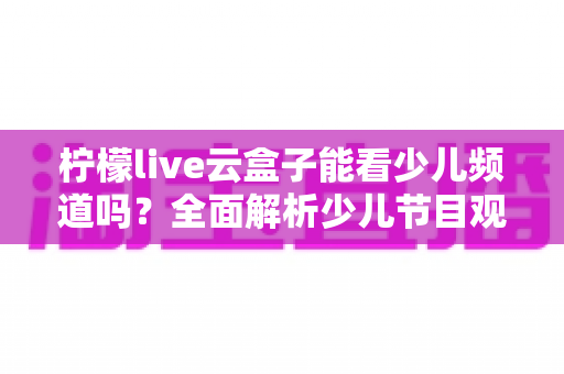 柠檬live云盒子能看少儿频道吗？全面解析少儿节目观看攻略与家长必备指南