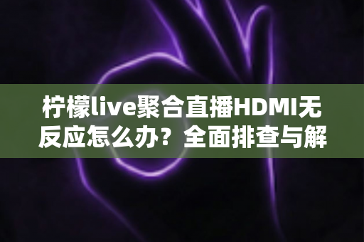 柠檬live聚合直播HDMI无反应怎么办？全面排查与解决指南助您快速恢复直播