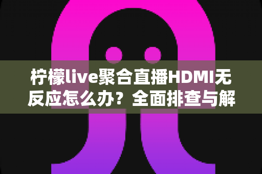 柠檬live聚合直播HDMI无反应怎么办？全面排查与解决指南助您快速恢复直播
