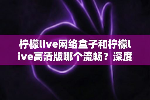 柠檬live网络盒子和柠檬live高清版哪个流畅？深度对比测评帮你选出最佳选择