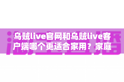 乌贼live官网和乌贼live客户端哪个更适合家用?家庭用户最佳选择全解析 乌贼live官网和乌贼live客户端哪个更适合家用?家庭用户最佳选择全解析