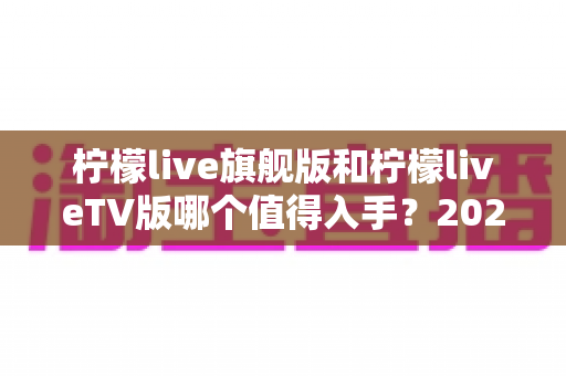 柠檬live旗舰版和柠檬liveTV版哪个值得入手？2025年最全对比评测与选购避坑指南