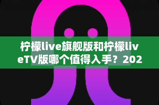 柠檬live旗舰版和柠檬liveTV版哪个值得入手？2025年最全对比评测与选购避坑指南