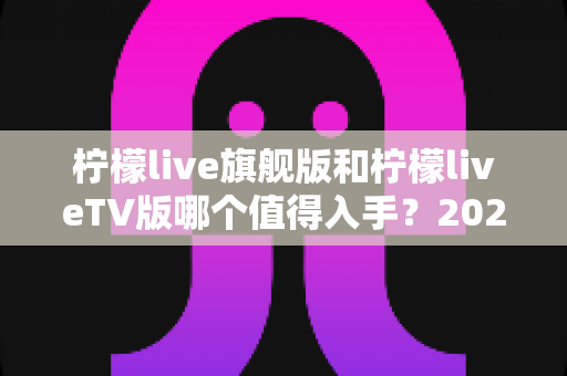 柠檬live旗舰版和柠檬liveTV版哪个值得入手？2025年最全对比评测与选购避坑指南