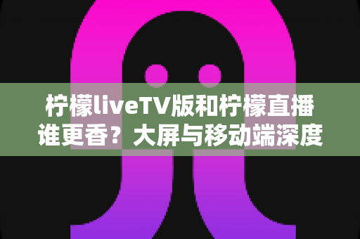 柠檬liveTV版和柠檬直播谁更香?大屏与移动端深度对比全解析 柠檬liveTV版和柠檬直播谁更香?大屏与移动端深度对比全解析