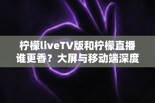 柠檬liveTV版和柠檬直播谁更香?大屏与移动端深度对比全解析 柠檬liveTV版和柠檬直播谁更香?大屏与移动端深度对比全解析