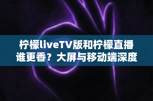 柠檬liveTV版和柠檬直播谁更香？大屏与移动端深度对比全解析