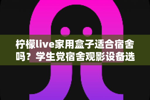 柠檬live家用盒子适合宿舍吗?学生党宿舍观影设备选购与使用全攻略 柠檬live家用盒子适合宿舍吗?学生党宿舍观影设备选购与使用全攻略