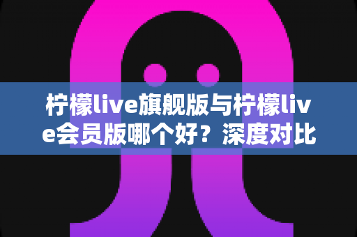 柠檬live旗舰版与柠檬live会员版哪个好?深度对比测评帮你选对版本 柠檬live旗舰版与柠檬live会员版哪个好?深度对比测评帮你选对版本