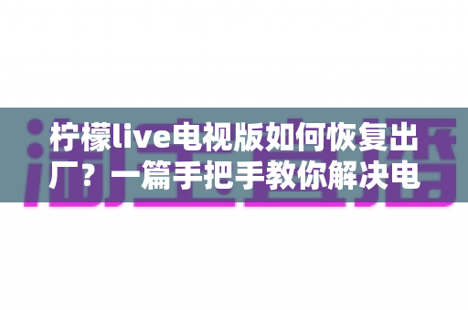 柠檬live电视版如何恢复出厂？一篇手把手教你解决电视应用故障的完整指南