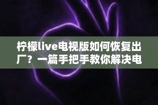 柠檬live电视版如何恢复出厂？一篇手把手教你解决电视应用故障的完整指南
