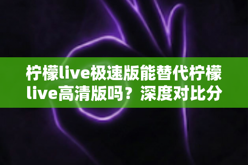 柠檬live极速版能替代柠檬live高清版吗?深度对比分析帮你选对版本 柠檬live极速版能替代柠檬live高清版吗?深度对比分析帮你选对版本