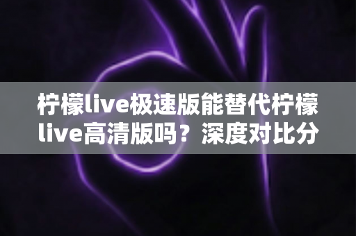 柠檬live极速版能替代柠檬live高清版吗?深度对比分析帮你选对版本 柠檬live极速版能替代柠檬live高清版吗?深度对比分析帮你选对版本