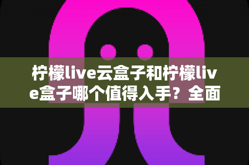 柠檬live云盒子和柠檬live盒子哪个值得入手?全面深度对比解析,看完再买不后悔 柠檬live云盒子和柠檬live盒子哪个值得入手?全面深度对比解析,看完再买不后悔