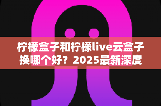 柠檬盒子和柠檬live云盒子换哪个好？2025最新深度对比评测与选购指南
