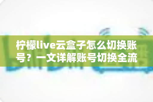 柠檬live云盒子怎么切换账号?一文详解账号切换全流程与实用技巧 柠檬live云盒子怎么切换账号?一文详解账号切换全流程与实用技巧