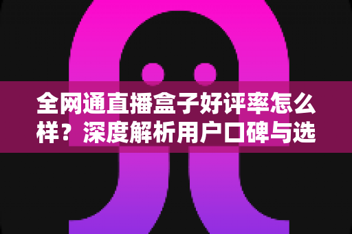 全网通直播盒子好评率怎么样？深度解析用户口碑与选购指南，帮你避坑不踩雷