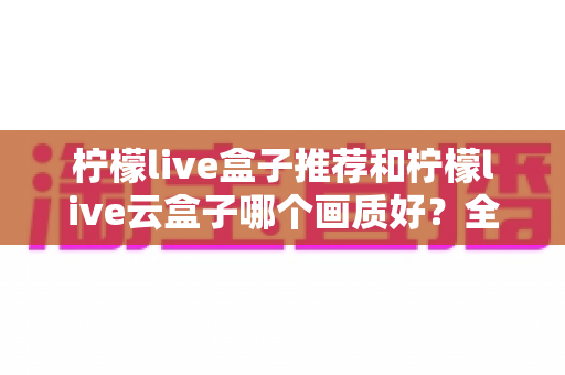 柠檬live盒子推荐和柠檬live云盒子哪个画质好?全面深度对比与选购指南 柠檬live盒子推荐和柠檬live云盒子哪个画质好?全面深度对比与选购指南