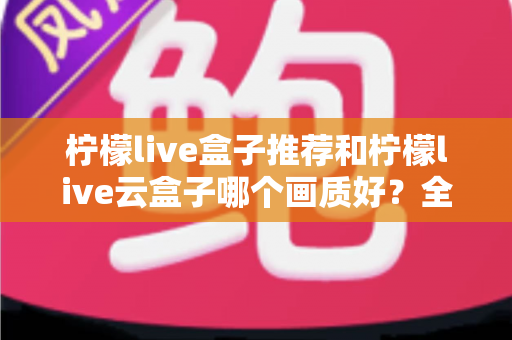 柠檬live盒子推荐和柠檬live云盒子哪个画质好?全面深度对比与选购指南 柠檬live盒子推荐和柠檬live云盒子哪个画质好?全面深度对比与选购指南