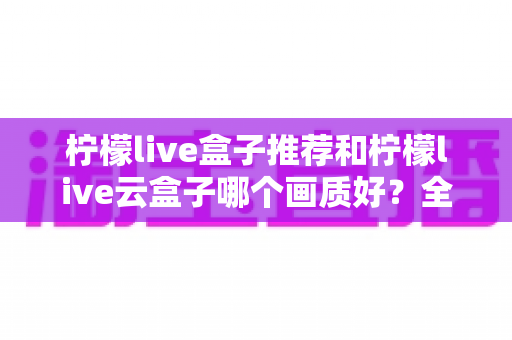 柠檬live盒子推荐和柠檬live云盒子哪个画质好?全面深度对比与选购指南 柠檬live盒子推荐和柠檬live云盒子哪个画质好?全面深度对比与选购指南