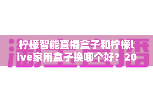 柠檬智能直播盒子和柠檬live家用盒子换哪个好?2025年最全选购对比指南,帮你选对不踩坑 柠檬智能直播盒子和柠檬live家用盒子换哪个好?2025年最全选购对比指南,帮你选对不踩坑