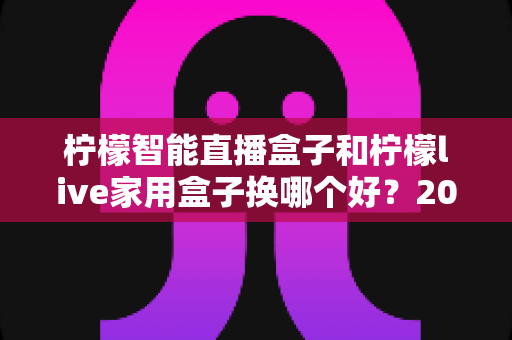柠檬智能直播盒子和柠檬live家用盒子换哪个好?2025年最全选购对比指南,帮你选对不踩坑 柠檬智能直播盒子和柠檬live家用盒子换哪个好?2025年最全选购对比指南,帮你选对不踩坑