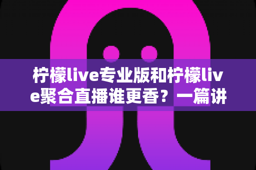 柠檬live专业版和柠檬live聚合直播谁更香?一篇讲透两版本差异的实战选购指南 柠檬live专业版和柠檬live聚合直播谁更香?一篇讲透两版本差异的实战选购指南