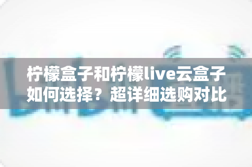 柠檬盒子和柠檬live云盒子如何选择？超详细选购对比指南，帮你找到最适合自己的追剧神器