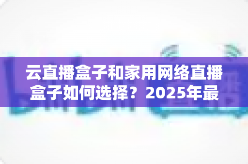 云直播盒子和家用网络直播盒子如何选择？2025年最新选购攻略与避坑指南