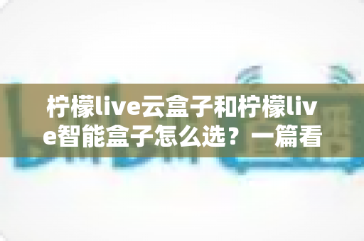 柠檬live云盒子和柠檬live智能盒子怎么选?一篇看懂配置差异、适用人群与购买建议的全攻略 柠檬live云盒子和柠檬live智能盒子怎么选?一篇看懂配置差异、适用人群与购买建议的全攻略