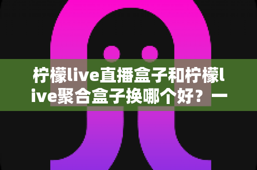 柠檬live直播盒子和柠檬live聚合盒子换哪个好？一份全面的选购对比指南帮你做决定