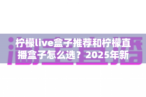 柠檬live盒子推荐和柠檬直播盒子怎么选？2025年新手避坑一站式选购指南