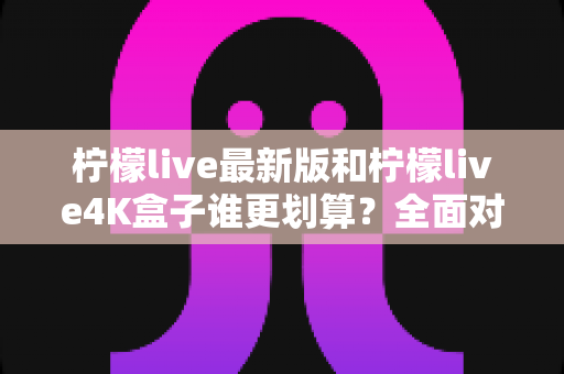 柠檬live最新版和柠檬live4K盒子谁更划算?全面对比帮你选对不选贵 柠檬live最新版和柠檬live4K盒子谁更划算?全面对比帮你选对不选贵