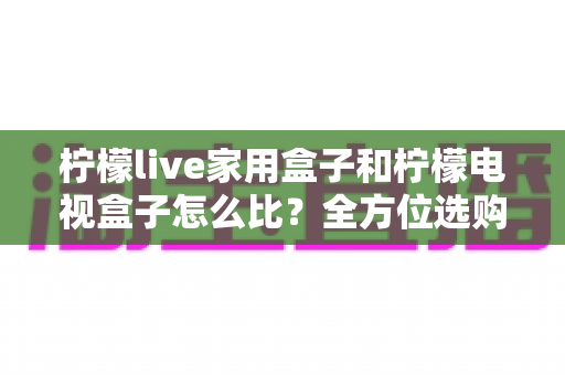 柠檬live家用盒子和柠檬电视盒子怎么比?全方位选购指南助你一选就中 柠檬live家用盒子和柠檬电视盒子怎么比?全方位选购指南助你一选就中