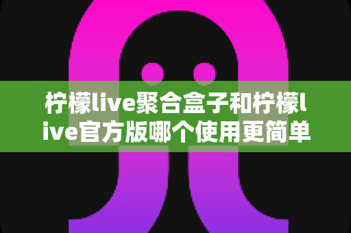 柠檬live聚合盒子和柠檬live官方版哪个使用更简单?全面对比解析帮你轻松选出适合自己的版本 柠檬live聚合盒子和柠檬live官方版哪个使用更简单?全面对比解析帮你轻松选出适合自己的版本