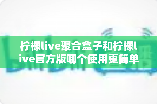 柠檬live聚合盒子和柠檬live官方版哪个使用更简单?全面对比解析帮你轻松选出适合自己的版本 柠檬live聚合盒子和柠檬live官方版哪个使用更简单?全面对比解析帮你轻松选出适合自己的版本