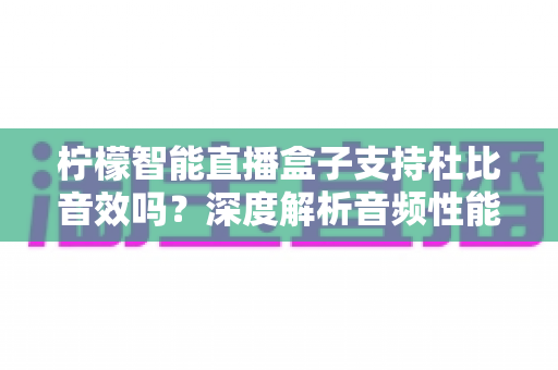 柠檬智能直播盒子支持杜比音效吗？深度解析音频性能与家庭影院搭建全指南
