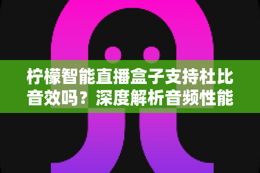 柠檬智能直播盒子支持杜比音效吗？深度解析音频性能与家庭影院搭建全指南