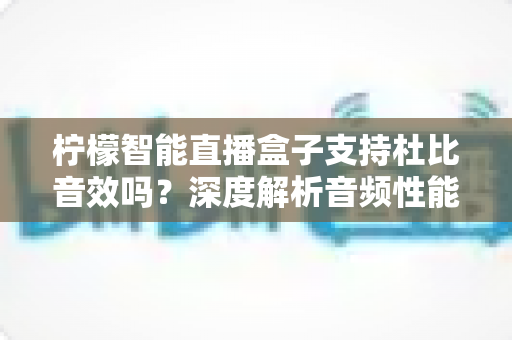 柠檬智能直播盒子支持杜比音效吗？深度解析音频性能与家庭影院搭建全指南