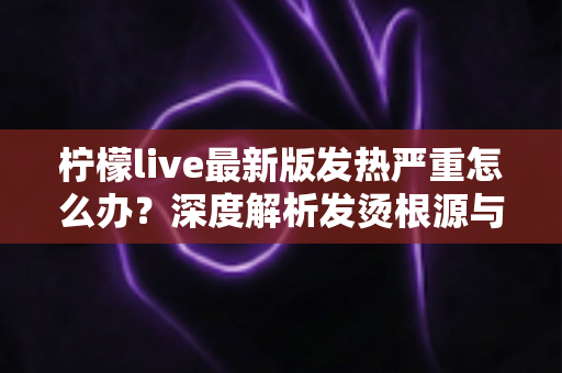 柠檬live最新版发热严重怎么办？深度解析发烫根源与实用降温方案全指南