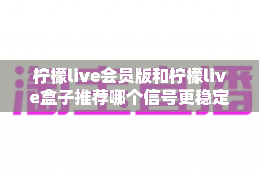柠檬live会员版和柠檬live盒子推荐哪个信号更稳定？全面对比分析与选购指南